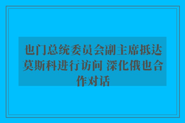 也门总统委员会副主席抵达莫斯科进行访问 深化俄也合作对话