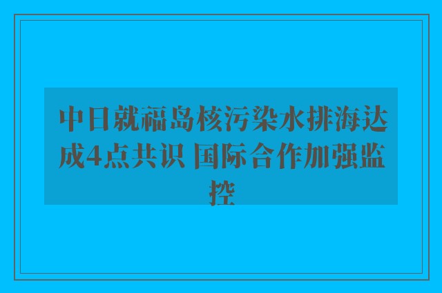 中日就福岛核污染水排海达成4点共识 国际合作加强监控