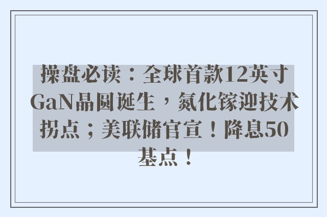 操盘必读：全球首款12英寸GaN晶圆诞生，氮化镓迎技术拐点；美联储官宣！降息50基点！