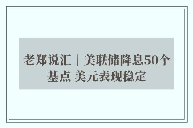 老郑说汇︱美联储降息50个基点 美元表现稳定