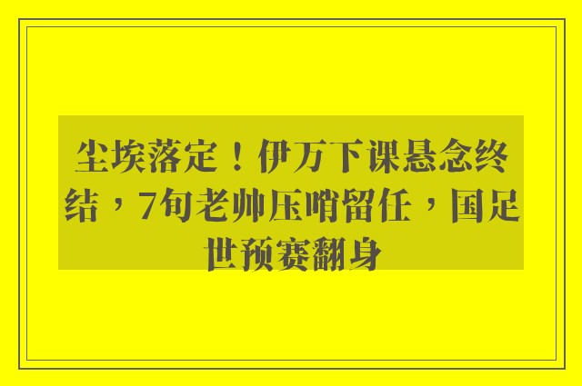 尘埃落定！伊万下课悬念终结，7旬老帅压哨留任，国足世预赛翻身