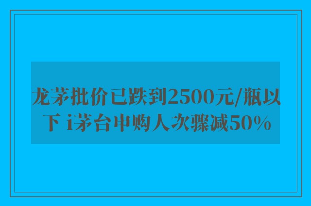 龙茅批价已跌到2500元/瓶以下 i茅台申购人次骤减50%