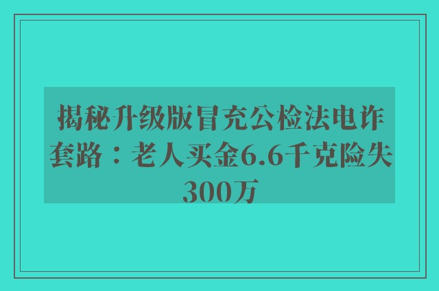 揭秘升级版冒充公检法电诈套路：老人买金6.6千克险失300万