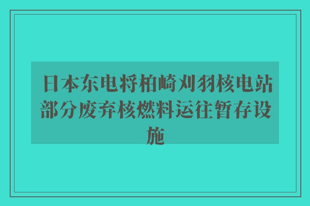 日本东电将柏崎刈羽核电站部分废弃核燃料运往暂存设施