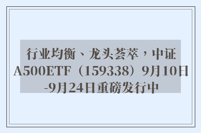 行业均衡、龙头荟萃，中证A500ETF（159338）9月10日-9月24日重磅发行中