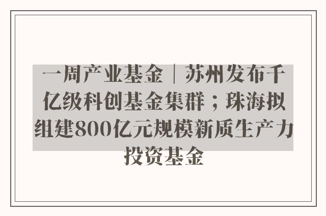 一周产业基金｜苏州发布千亿级科创基金集群；珠海拟组建800亿元规模新质生产力投资基金