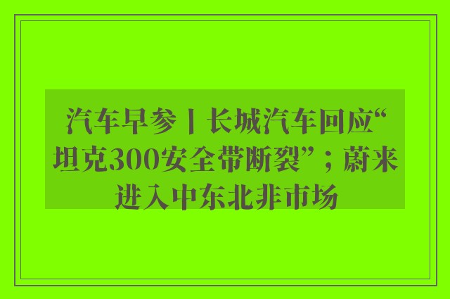 汽车早参丨长城汽车回应“坦克300安全带断裂”；蔚来进入中东北非市场