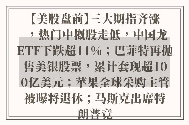 【美股盘前】三大期指齐涨，热门中概股走低，中国龙ETF下跌超11%；巴菲特再抛售美银股票，累计套现超100亿美元；苹果全球采购主管被曝将退休；马斯克出席特朗普竞