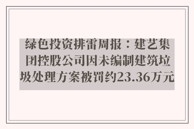 绿色投资排雷周报：建艺集团控股公司因未编制建筑垃圾处理方案被罚约23.36万元