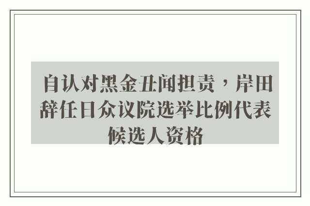 自认对黑金丑闻担责，岸田辞任日众议院选举比例代表候选人资格