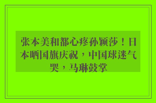 张本美和都心疼孙颖莎！日本晒国旗庆祝，中国球迷气哭，马琳鼓掌