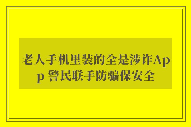 老人手机里装的全是涉诈App 警民联手防骗保安全