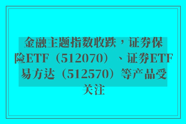 金融主题指数收跌，证券保险ETF（512070）、证券ETF易方达（512570）等产品受关注