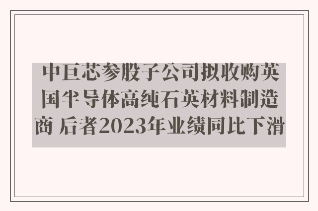 中巨芯参股子公司拟收购英国半导体高纯石英材料制造商 后者2023年业绩同比下滑