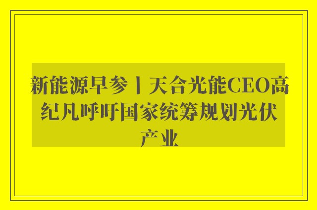 新能源早参丨天合光能CEO高纪凡呼吁国家统筹规划光伏产业