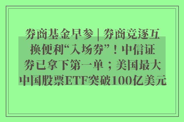 券商基金早参 | 券商竞逐互换便利“入场券”！中信证券已拿下第一单；美国最大中国股票ETF突破100亿美元