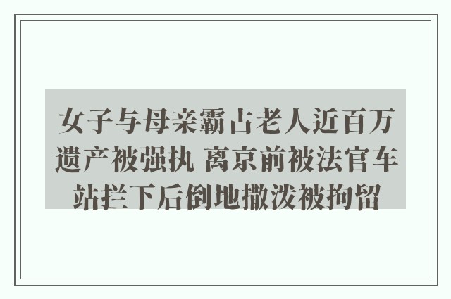 女子与母亲霸占老人近百万遗产被强执 离京前被法官车站拦下后倒地撒泼被拘留