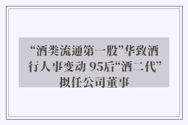 “酒类流通第一股”华致酒行人事变动 95后“酒二代”拟任公司董事