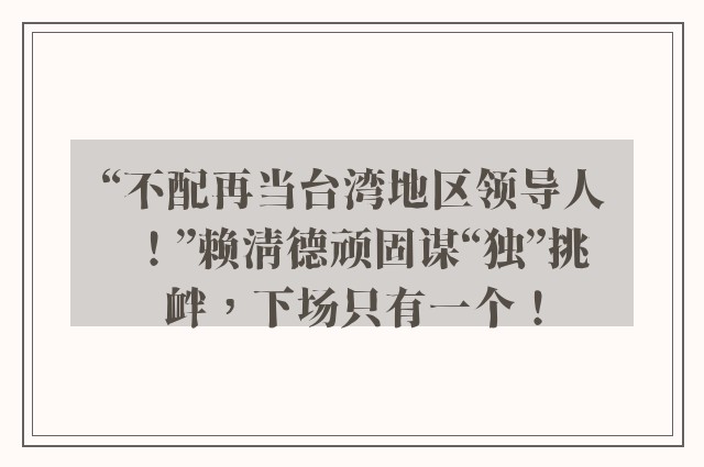 “不配再当台湾地区领导人！”赖清德顽固谋“独”挑衅，下场只有一个！