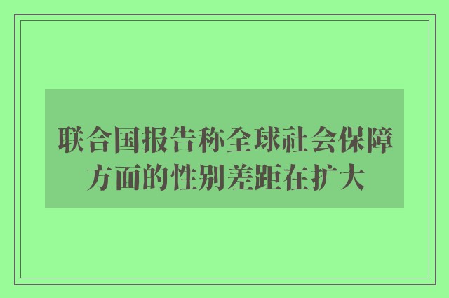 联合国报告称全球社会保障方面的性别差距在扩大