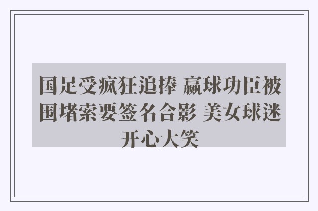 国足受疯狂追捧 赢球功臣被围堵索要签名合影 美女球迷开心大笑