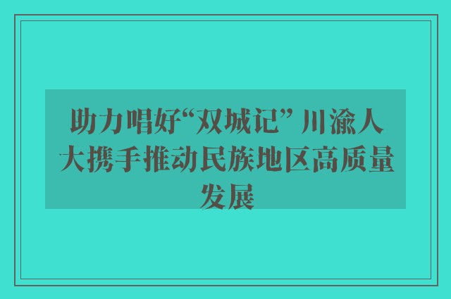 助力唱好“双城记” 川渝人大携手推动民族地区高质量发展