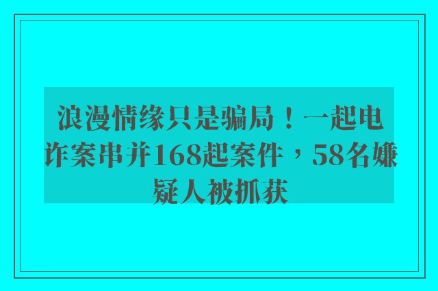 浪漫情缘只是骗局！一起电诈案串并168起案件，58名嫌疑人被抓获