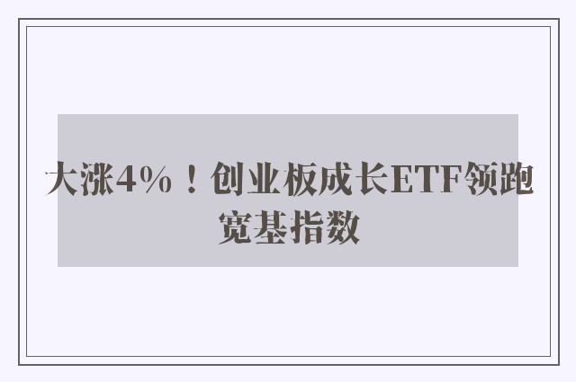 大涨4%！创业板成长ETF领跑宽基指数