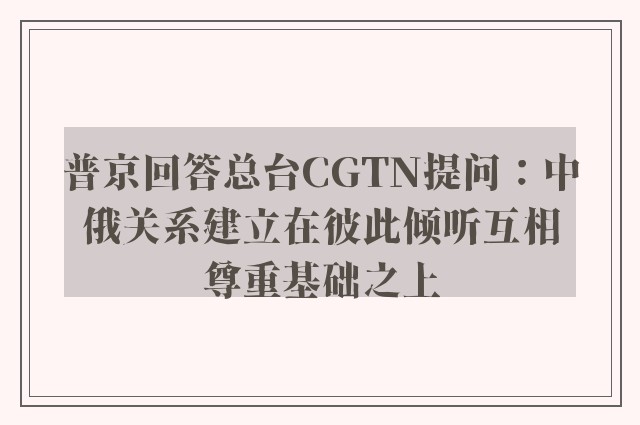 普京回答总台CGTN提问：中俄关系建立在彼此倾听互相尊重基础之上