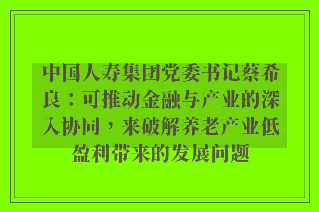 中国人寿集团党委书记蔡希良：可推动金融与产业的深入协同，来破解养老产业低盈利带来的发展问题