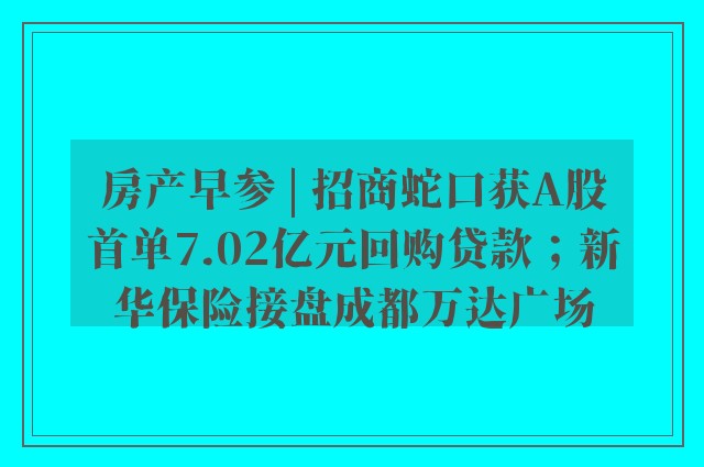 房产早参 | 招商蛇口获A股首单7.02亿元回购贷款；新华保险接盘成都万达广场