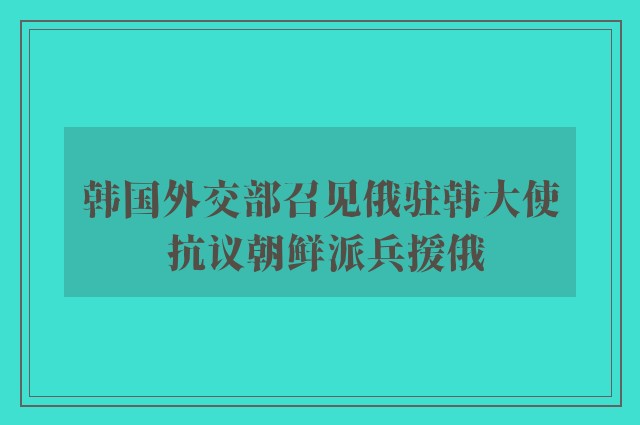 韩国外交部召见俄驻韩大使 抗议朝鲜派兵援俄