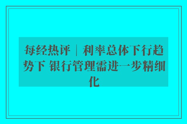 每经热评︱利率总体下行趋势下 银行管理需进一步精细化